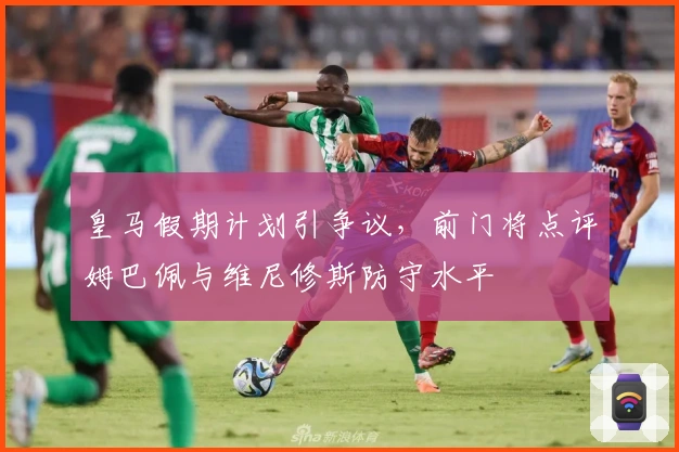 皇马假期计划引争议，前门将点评姆巴佩与维尼修斯防守水平