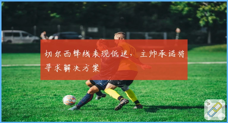 切尔西锋线表现低迷,主帅承诺将寻求解决方案