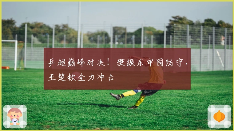 乒超巅峰对决！樊振东牢固防守，王楚钦全力冲击