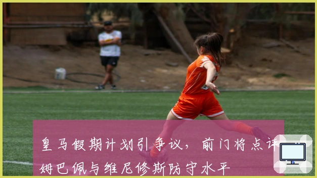 皇马假期计划引争议，前门将点评姆巴佩与维尼修斯防守水平