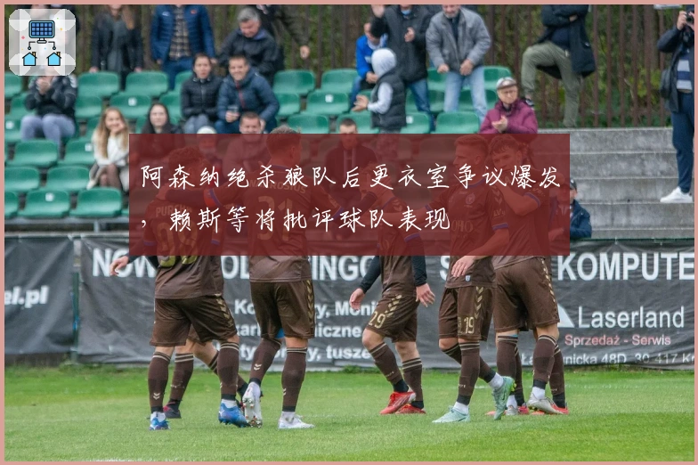 阿森纳绝杀狼队后更衣室争议爆发，赖斯等将批评球队表现