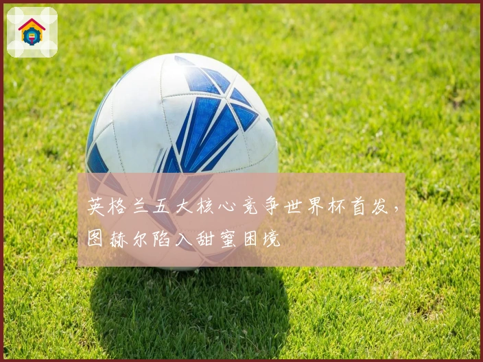 英格兰五大核心竞争世界杯首发，图赫尔陷入甜蜜困境