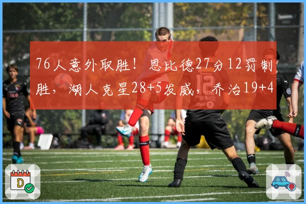 76人意外取胜！恩比德27分12罚制胜，湖人克星28+5发威，乔治19+4难救主
