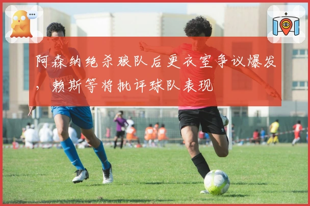 阿森纳绝杀狼队后更衣室争议爆发，赖斯等将批评球队表现
