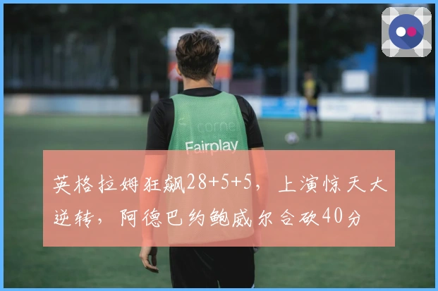 英格拉姆狂飙28+5+5，上演惊天大逆转，阿德巴约鲍威尔合砍40分